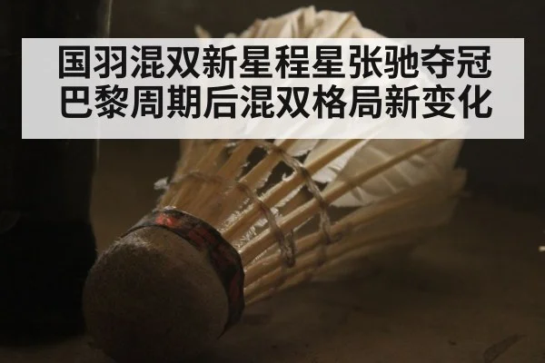 国羽混双新星程星张驰夺冠 巴黎周期后混双格局新变化