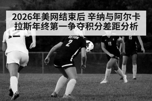 2026年美网结束后 辛纳与阿尔卡拉斯年终第一争夺积分差距分析