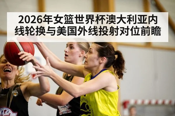 2026年女篮世界杯澳大利亚内线轮换与美国外线投射对位前瞻